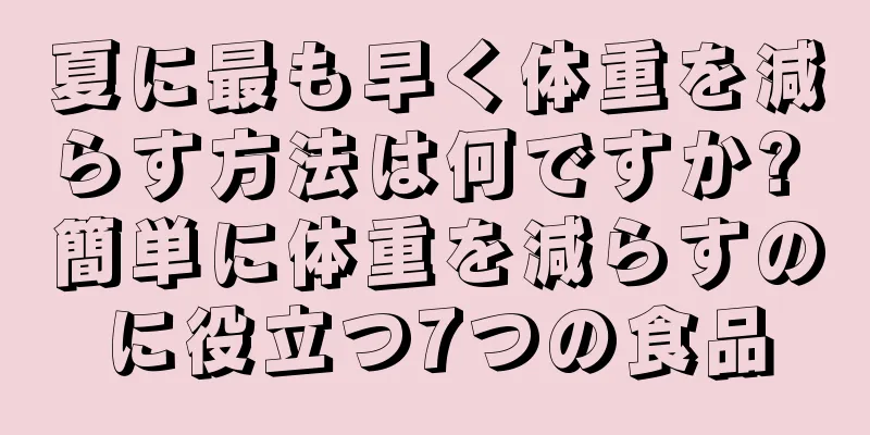 夏に最も早く体重を減らす方法は何ですか? 簡単に体重を減らすのに役立つ7つの食品