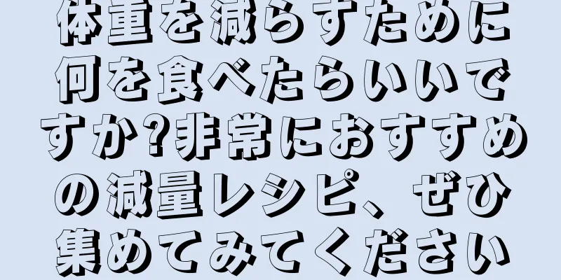 体重を減らすために何を食べたらいいですか?非常におすすめの減量レシピ、ぜひ集めてみてください