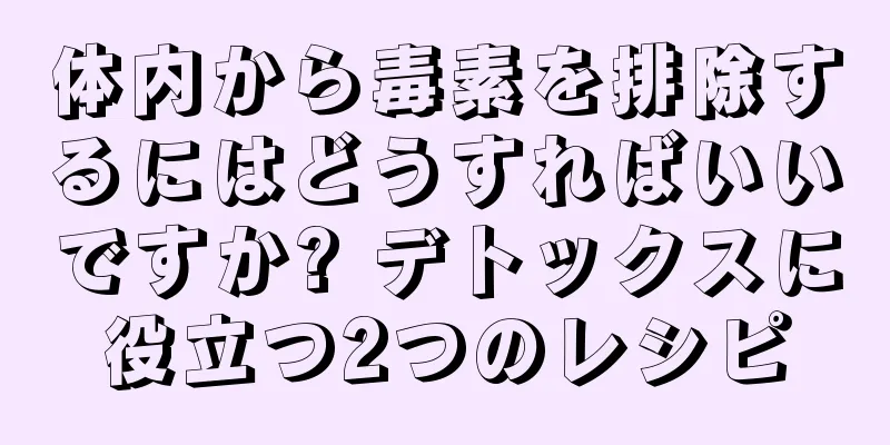 体内から毒素を排除するにはどうすればいいですか? デトックスに役立つ2つのレシピ