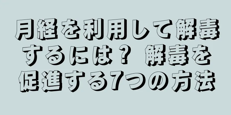 月経を利用して解毒するには？ 解毒を促進する7つの方法