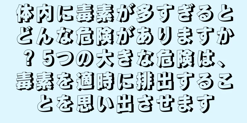 体内に毒素が多すぎるとどんな危険がありますか? 5つの大きな危険は、毒素を適時に排出することを思い出させます