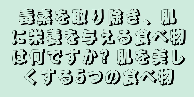 毒素を取り除き、肌に栄養を与える食べ物は何ですか? 肌を美しくする5つの食べ物