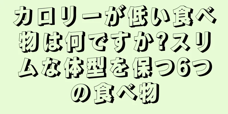 カロリーが低い食べ物は何ですか?スリムな体型を保つ6つの食べ物