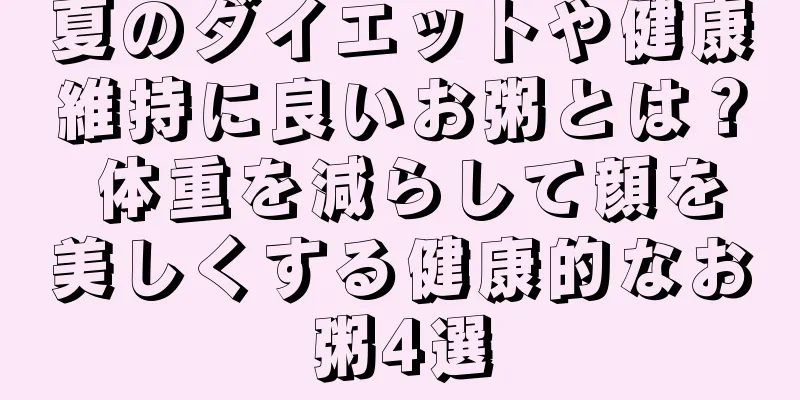 夏のダイエットや健康維持に良いお粥とは？ 体重を減らして顔を美しくする健康的なお粥4選