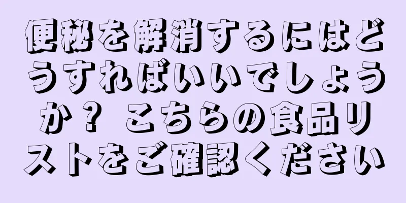 便秘を解消するにはどうすればいいでしょうか？ こちらの食品リストをご確認ください