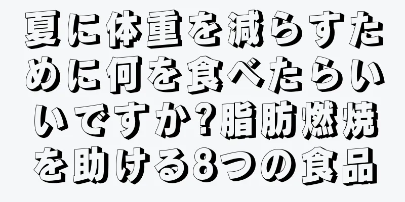 夏に体重を減らすために何を食べたらいいですか?脂肪燃焼を助ける8つの食品