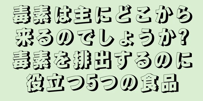 毒素は主にどこから来るのでしょうか?毒素を排出するのに役立つ5つの食品