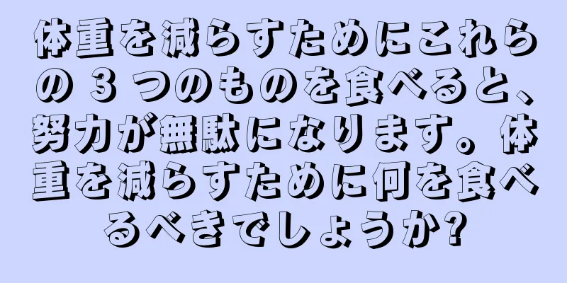 体重を減らすためにこれらの 3 つのものを食べると、努力が無駄になります。体重を減らすために何を食べるべきでしょうか?
