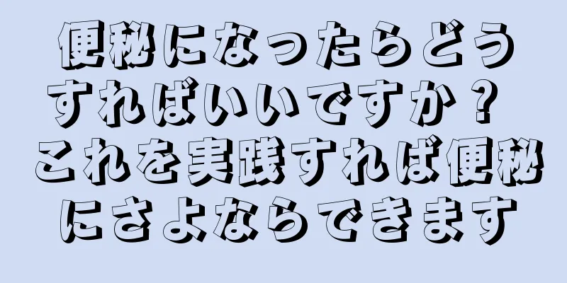 便秘になったらどうすればいいですか？ これを実践すれば便秘にさよならできます