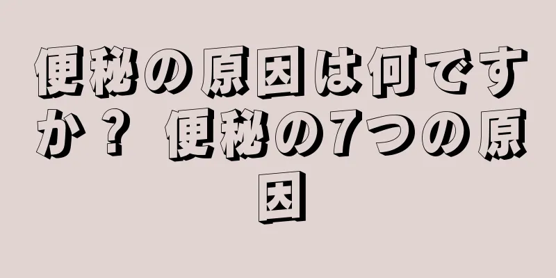 便秘の原因は何ですか？ 便秘の7つの原因