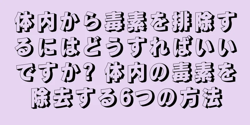 体内から毒素を排除するにはどうすればいいですか? 体内の毒素を除去する6つの方法