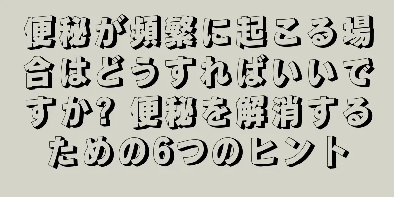 便秘が頻繁に起こる場合はどうすればいいですか? 便秘を解消するための6つのヒント