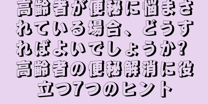 高齢者が便秘に悩まされている場合、どうすればよいでしょうか? 高齢者の便秘解消に役立つ7つのヒント