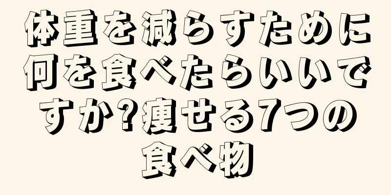 体重を減らすために何を食べたらいいですか?痩せる7つの食べ物
