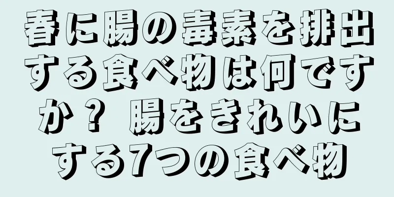 春に腸の毒素を排出する食べ物は何ですか？ 腸をきれいにする7つの食べ物