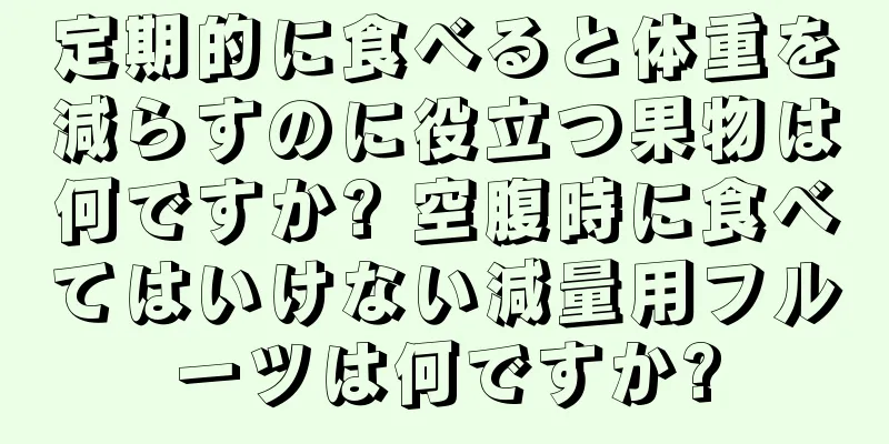 定期的に食べると体重を減らすのに役立つ果物は何ですか? 空腹時に食べてはいけない減量用フルーツは何ですか?