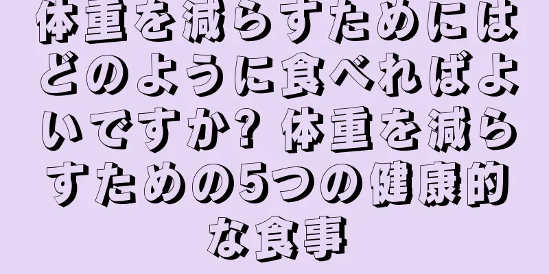 体重を減らすためにはどのように食べればよいですか? 体重を減らすための5つの健康的な食事