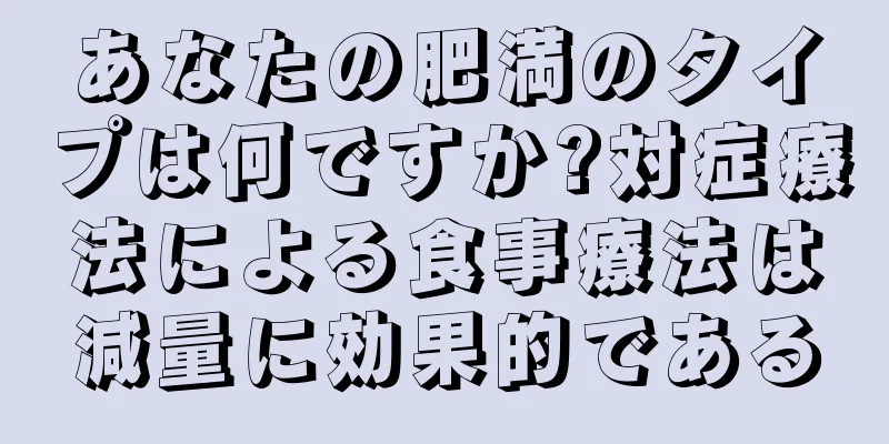 あなたの肥満のタイプは何ですか?対症療法による食事療法は減量に効果的である