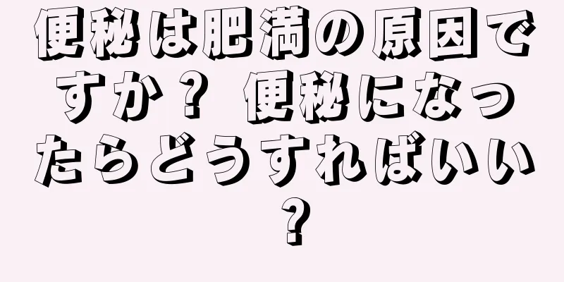 便秘は肥満の原因ですか？ 便秘になったらどうすればいい？