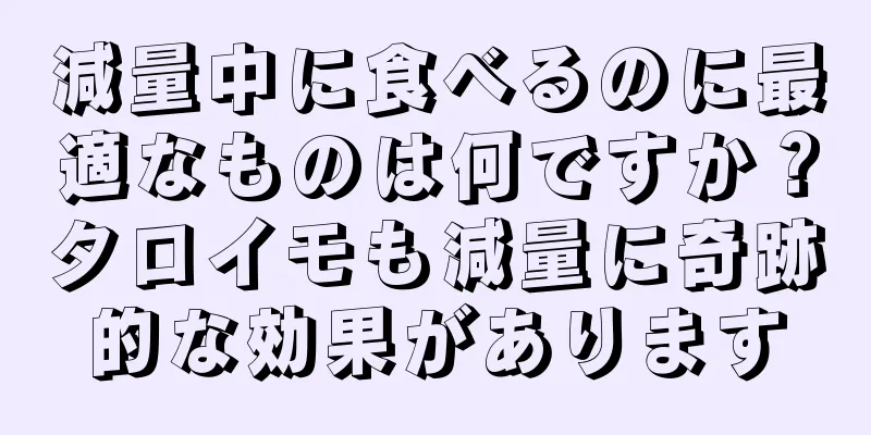 減量中に食べるのに最適なものは何ですか？タロイモも減量に奇跡的な効果があります