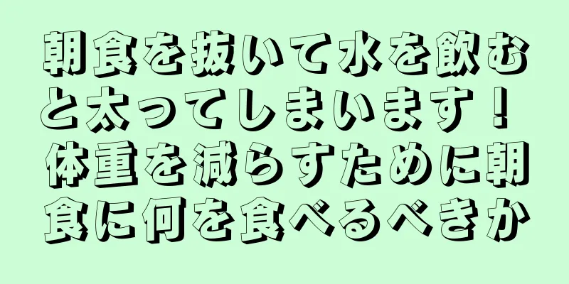朝食を抜いて水を飲むと太ってしまいます！ 体重を減らすために朝食に何を食べるべきか