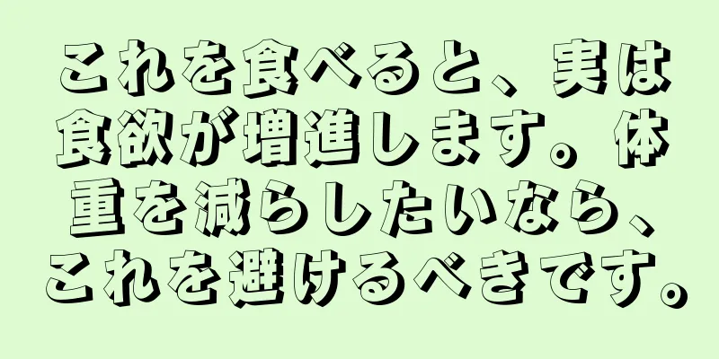 これを食べると、実は食欲が増進します。体重を減らしたいなら、これを避けるべきです。