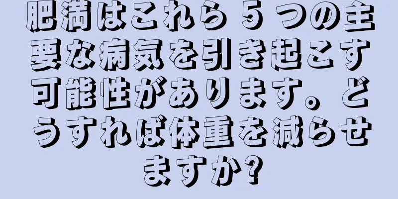 肥満はこれら 5 つの主要な病気を引き起こす可能性があります。どうすれば体重を減らせますか?