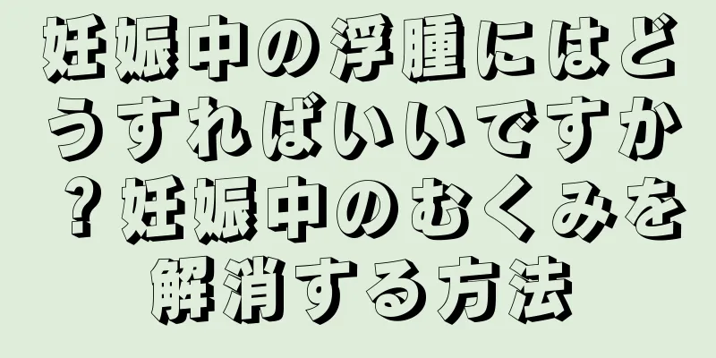 妊娠中の浮腫にはどうすればいいですか？妊娠中のむくみを解消する方法