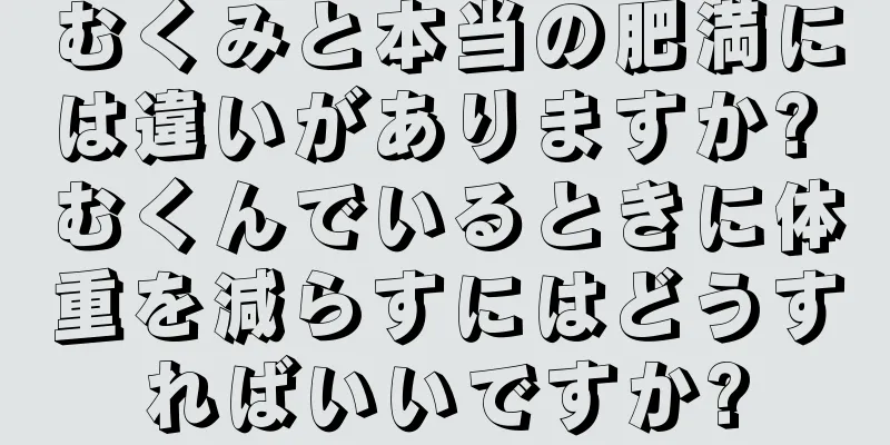 むくみと本当の肥満には違いがありますか? むくんでいるときに体重を減らすにはどうすればいいですか?