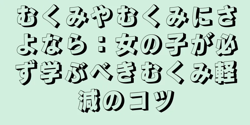 むくみやむくみにさよなら：女の子が必ず学ぶべきむくみ軽減のコツ