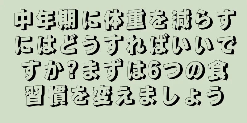 中年期に体重を減らすにはどうすればいいですか?まずは6つの食習慣を変えましょう