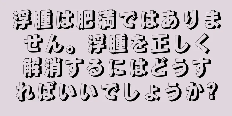 浮腫は肥満ではありません。浮腫を正しく解消するにはどうすればいいでしょうか?