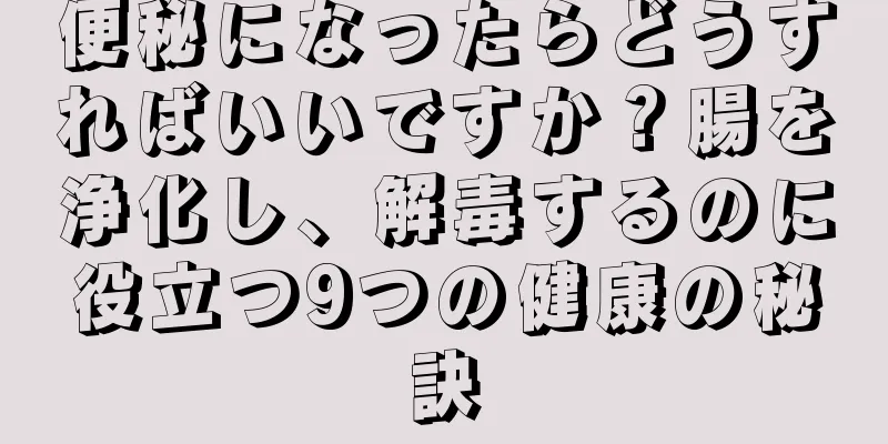 便秘になったらどうすればいいですか？腸を浄化し、解毒するのに役立つ9つの健康の秘訣