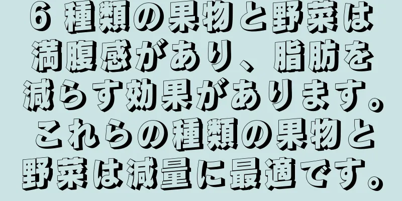 6 種類の果物と野菜は満腹感があり、脂肪を減らす効果があります。これらの種類の果物と野菜は減量に最適です。