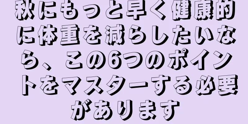 秋にもっと早く健康的に体重を減らしたいなら、この6つのポイントをマスターする必要があります