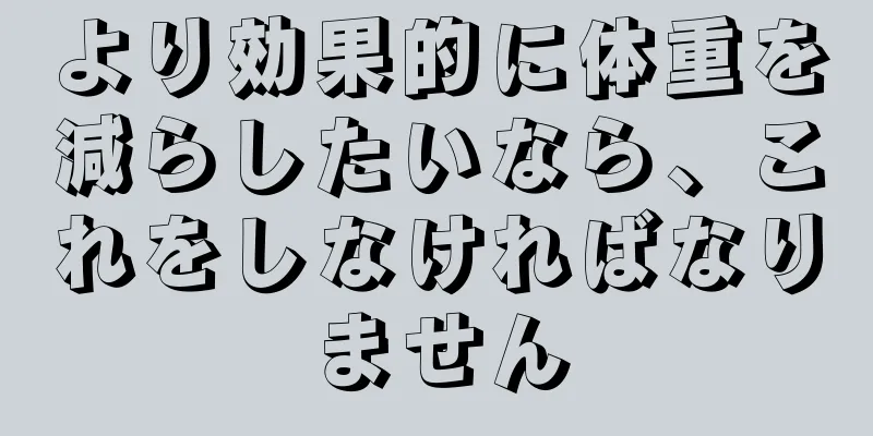 より効果的に体重を減らしたいなら、これをしなければなりません