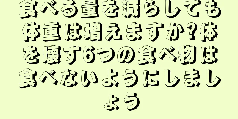 食べる量を減らしても体重は増えますか?体を壊す6つの食べ物は食べないようにしましょう