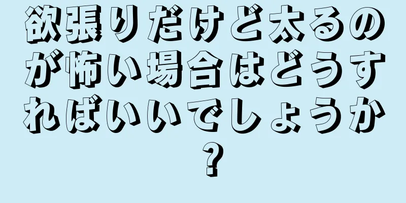 欲張りだけど太るのが怖い場合はどうすればいいでしょうか？