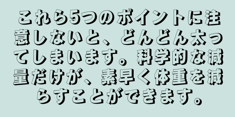 これら5つのポイントに注意しないと、どんどん太ってしまいます。科学的な減量だけが、素早く体重を減らすことができます。