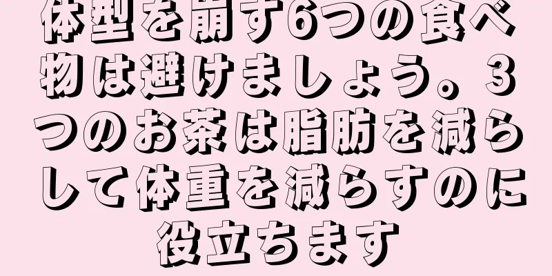 体型を崩す6つの食べ物は避けましょう。3つのお茶は脂肪を減らして体重を減らすのに役立ちます