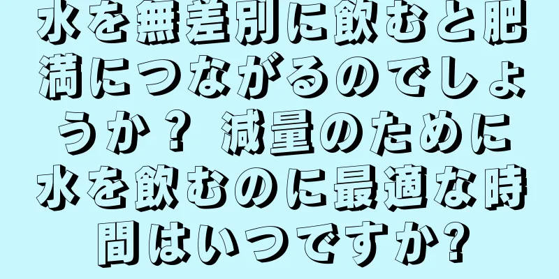 水を無差別に飲むと肥満につながるのでしょうか？ 減量のために水を飲むのに最適な時間はいつですか?