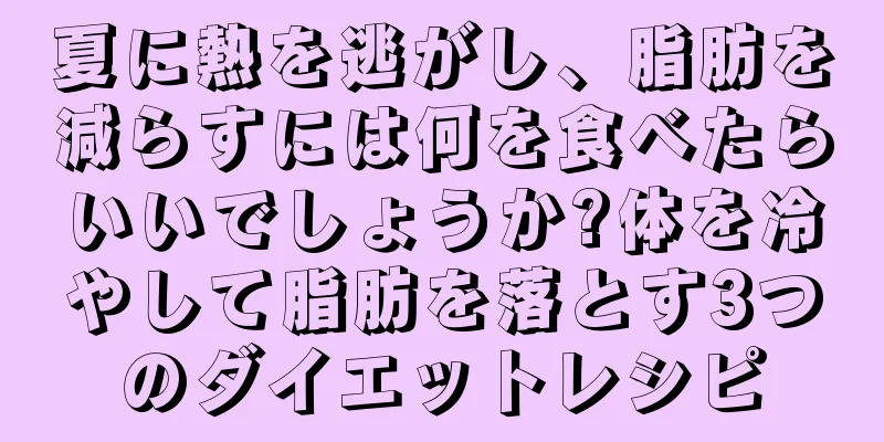 夏に熱を逃がし、脂肪を減らすには何を食べたらいいでしょうか?体を冷やして脂肪を落とす3つのダイエットレシピ