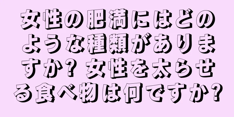 女性の肥満にはどのような種類がありますか? 女性を太らせる食べ物は何ですか?