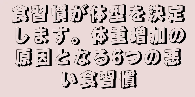 食習慣が体型を決定します。体重増加の原因となる6つの悪い食習慣