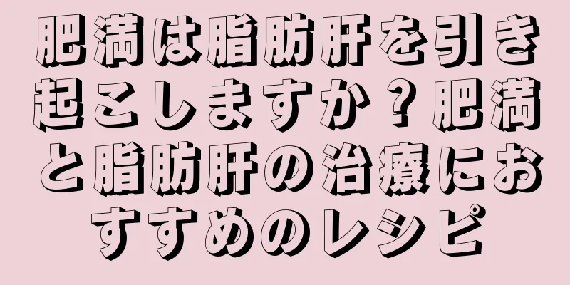 肥満は脂肪肝を引き起こしますか？肥満と脂肪肝の治療におすすめのレシピ