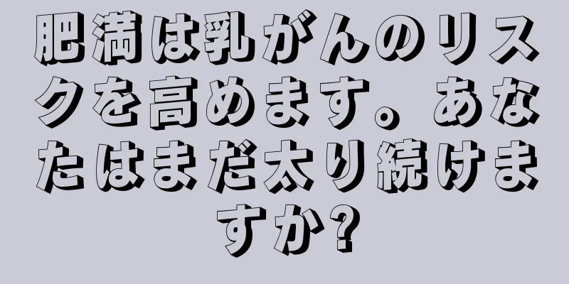 肥満は乳がんのリスクを高めます。あなたはまだ太り続けますか?