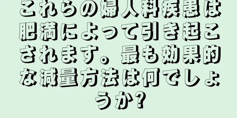 これらの婦人科疾患は肥満によって引き起こされます。最も効果的な減量方法は何でしょうか?