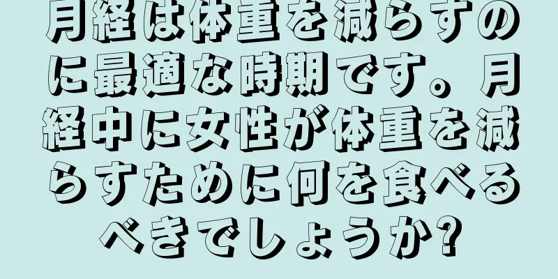 月経は体重を減らすのに最適な時期です。月経中に女性が体重を減らすために何を食べるべきでしょうか?