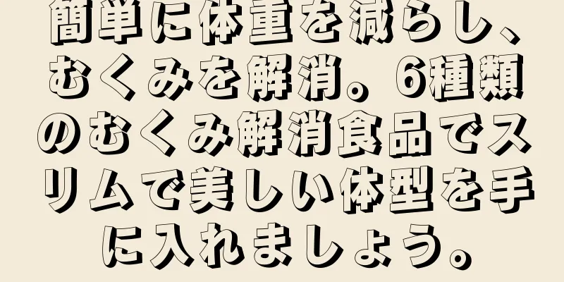 簡単に体重を減らし、むくみを解消。6種類のむくみ解消食品でスリムで美しい体型を手に入れましょう。