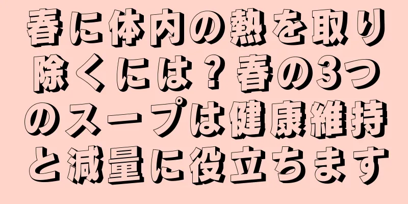 春に体内の熱を取り除くには？春の3つのスープは健康維持と減量に役立ちます